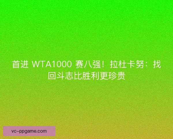 首进 WTA1000 赛八强！拉杜卡努：找回斗志比胜利更珍贵
